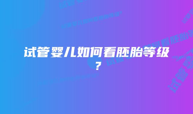 试管婴儿如何看胚胎等级？