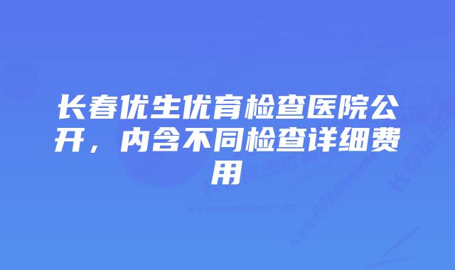 长春优生优育检查医院公开，内含不同检查详细费用