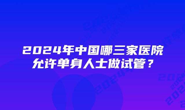 2024年中国哪三家医院允许单身人士做试管？