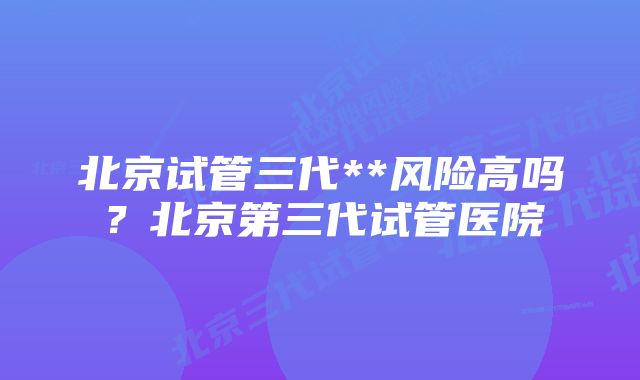 北京试管三代**风险高吗？北京第三代试管医院