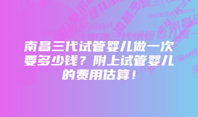 南昌三代试管婴儿做一次要多少钱？附上试管婴儿的费用估算！