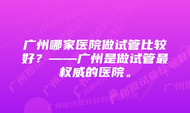 广州哪家医院做试管比较好？——广州是做试管最权威的医院。