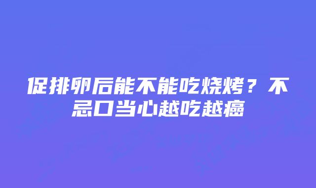 促排卵后能不能吃烧烤？不忌口当心越吃越癌