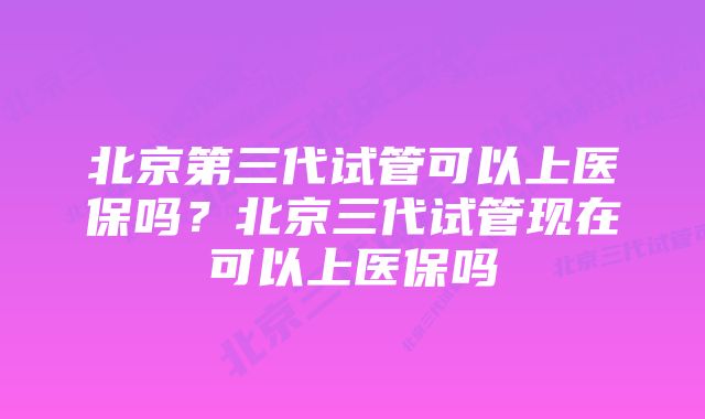 北京第三代试管可以上医保吗？北京三代试管现在可以上医保吗