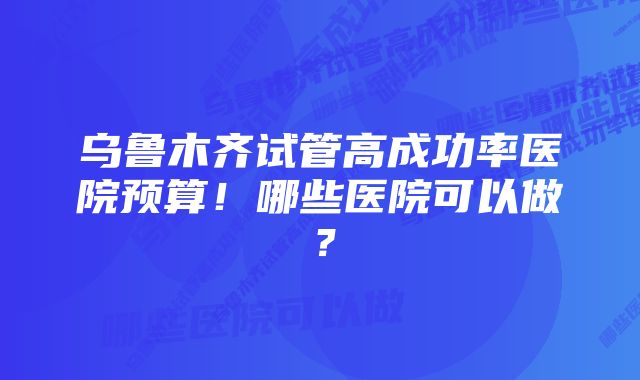 乌鲁木齐试管高成功率医院预算！哪些医院可以做？