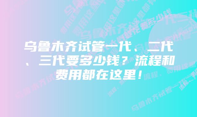 乌鲁木齐试管一代、二代、三代要多少钱？流程和费用都在这里！