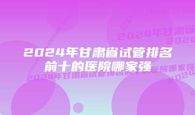 2024年甘肃省试管排名前十的医院哪家强