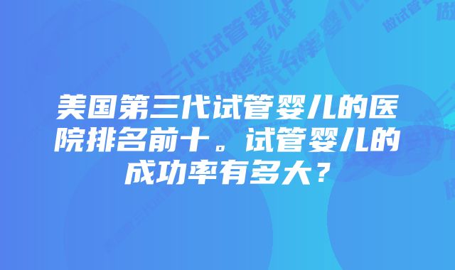 美国第三代试管婴儿的医院排名前十。试管婴儿的成功率有多大？