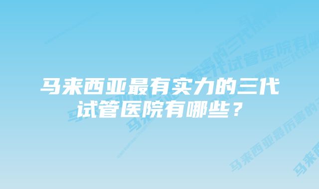 马来西亚最有实力的三代试管医院有哪些？