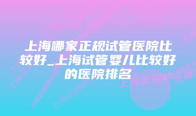 上海哪家正规试管医院比较好_上海试管婴儿比较好的医院排名