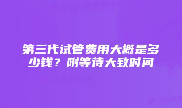 第三代试管费用大概是多少钱？附等待大致时间