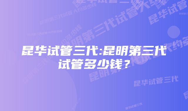 昆华试管三代:昆明第三代试管多少钱？