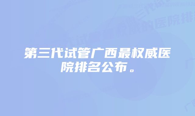 第三代试管广西最权威医院排名公布。