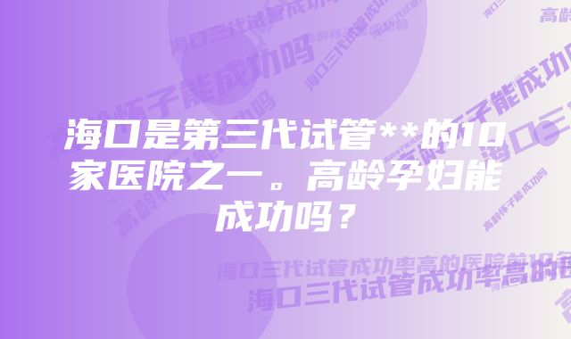 海口是第三代试管**的10家医院之一。高龄孕妇能成功吗？