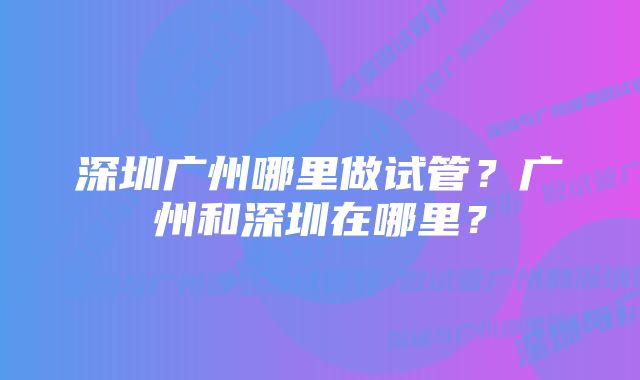 深圳广州哪里做试管？广州和深圳在哪里？