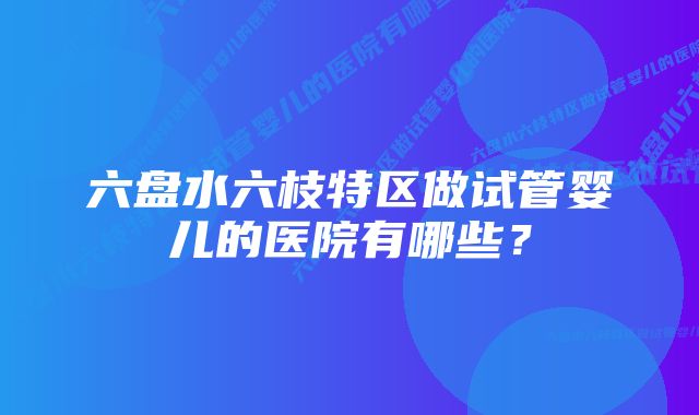 六盘水六枝特区做试管婴儿的医院有哪些？