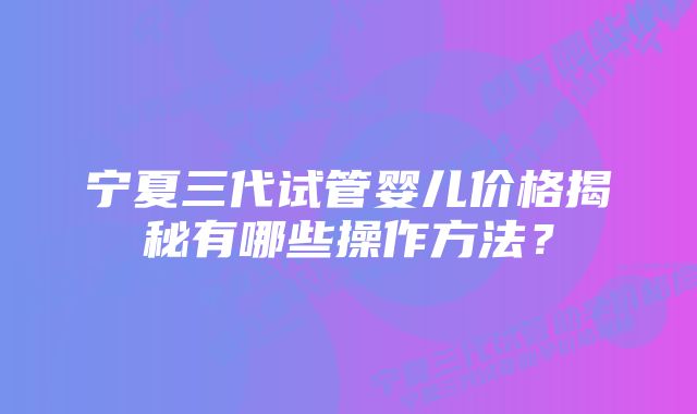 宁夏三代试管婴儿价格揭秘有哪些操作方法？