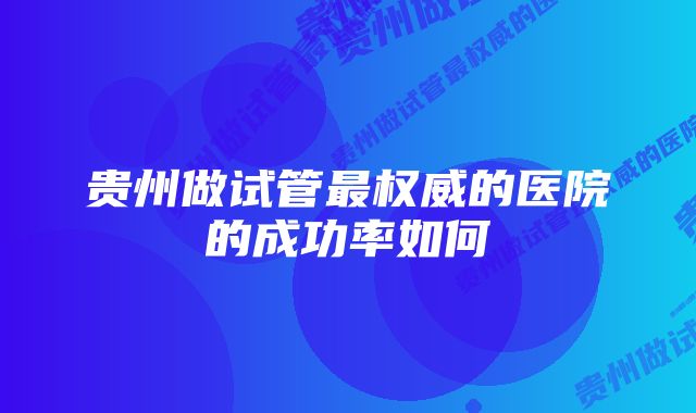 贵州做试管最权威的医院的成功率如何