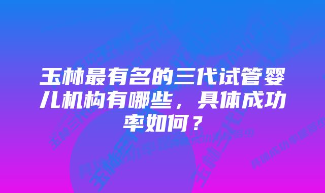 玉林最有名的三代试管婴儿机构有哪些，具体成功率如何？