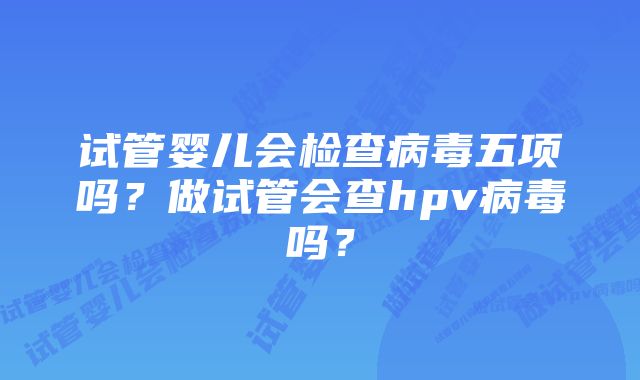 试管婴儿会检查病毒五项吗？做试管会查hpv病毒吗？