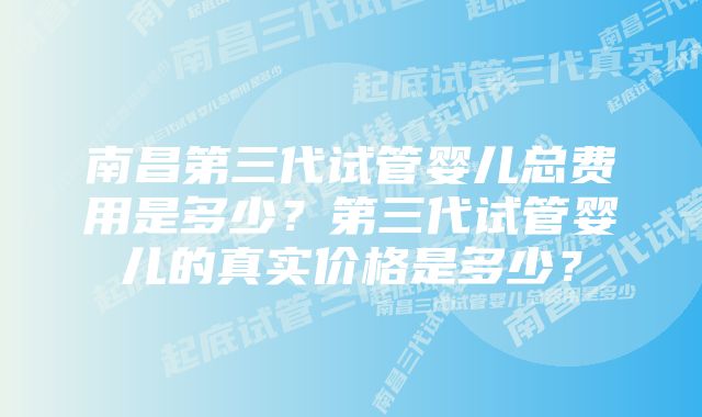 南昌第三代试管婴儿总费用是多少？第三代试管婴儿的真实价格是多少？