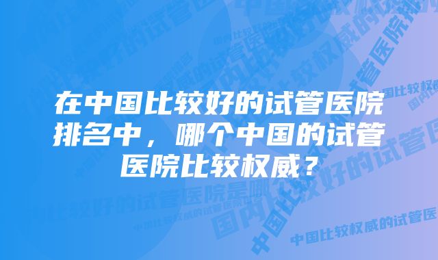 在中国比较好的试管医院排名中，哪个中国的试管医院比较权威？