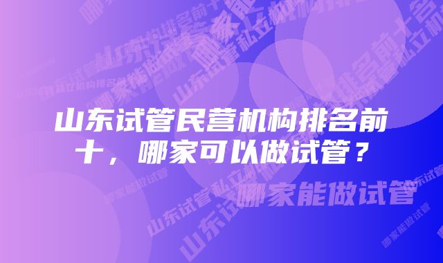 山东试管民营机构排名前十，哪家可以做试管？