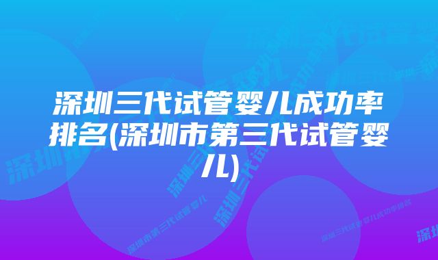 深圳三代试管婴儿成功率排名(深圳市第三代试管婴儿)