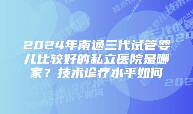 2024年南通三代试管婴儿比较好的私立医院是哪家？技术诊疗水平如何