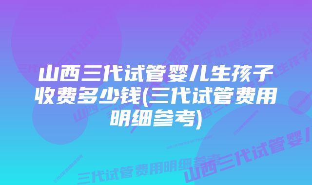 山西三代试管婴儿生孩子收费多少钱(三代试管费用明细参考)