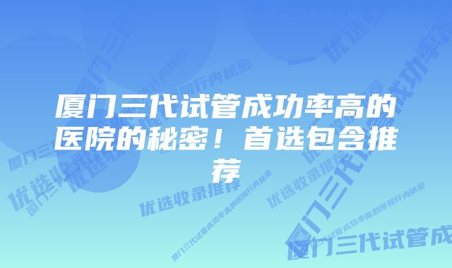 厦门三代试管成功率高的医院的秘密！首选包含推荐