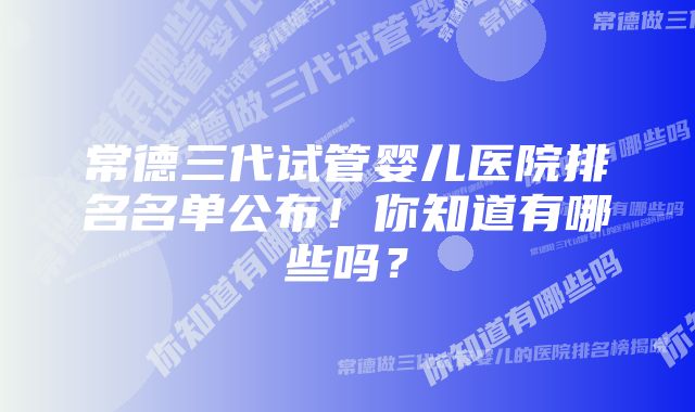 常德三代试管婴儿医院排名名单公布！你知道有哪些吗？