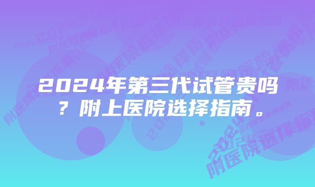 2024年第三代试管贵吗？附上医院选择指南。