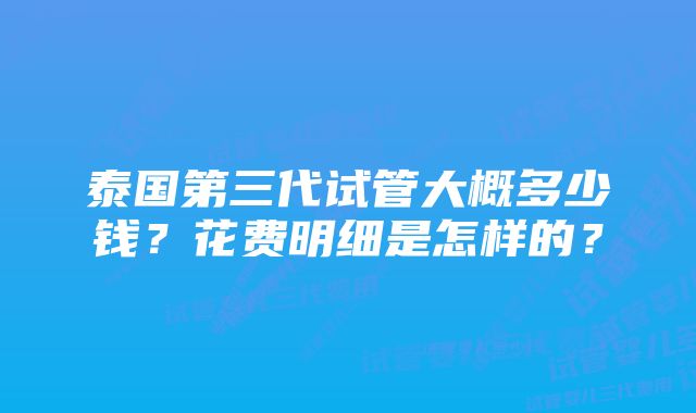 泰国第三代试管大概多少钱？花费明细是怎样的？