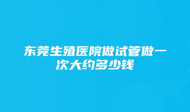 东莞生殖医院做试管做一次大约多少钱