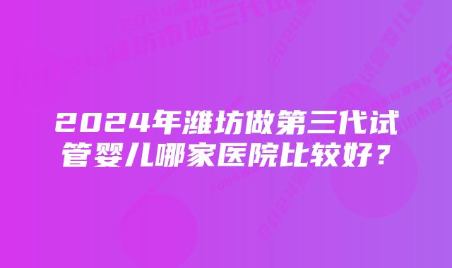 2024年潍坊做第三代试管婴儿哪家医院比较好？