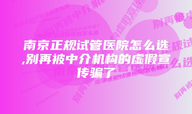 南京正规试管医院怎么选,别再被中介机构的虚假宣传骗了