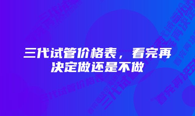 三代试管价格表，看完再决定做还是不做