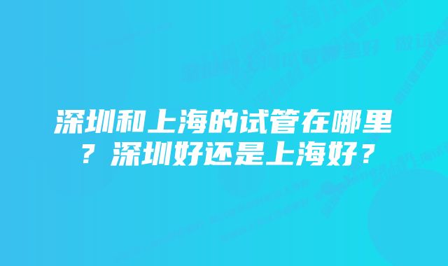 深圳和上海的试管在哪里？深圳好还是上海好？