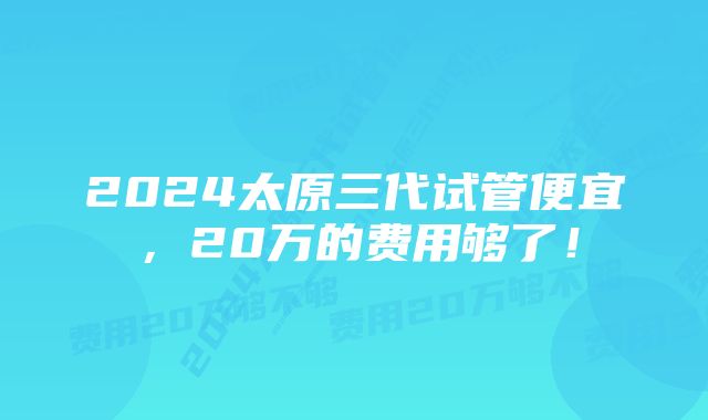 2024太原三代试管便宜，20万的费用够了！