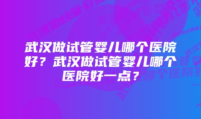 武汉做试管婴儿哪个医院好？武汉做试管婴儿哪个医院好一点？