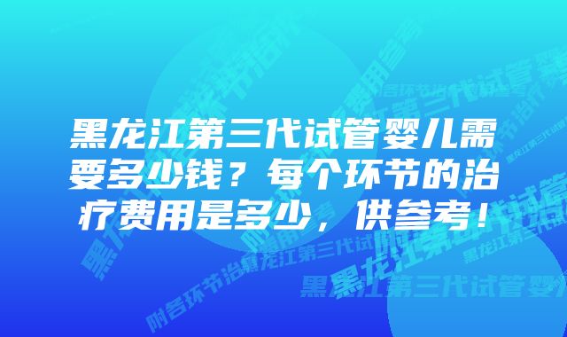 黑龙江第三代试管婴儿需要多少钱？每个环节的治疗费用是多少，供参考！