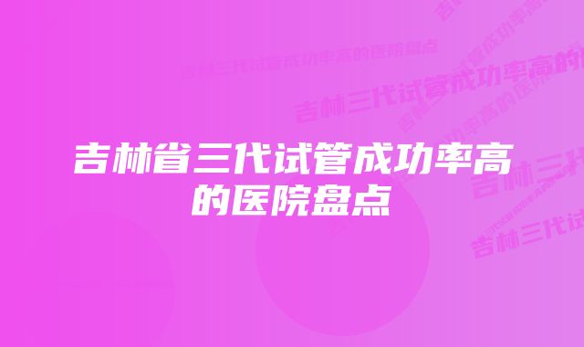 吉林省三代试管成功率高的医院盘点