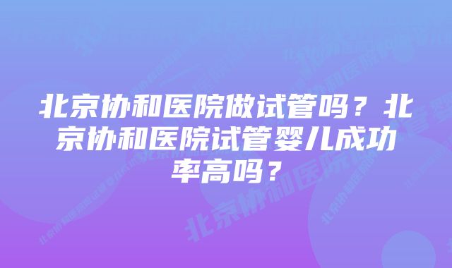 北京协和医院做试管吗？北京协和医院试管婴儿成功率高吗？