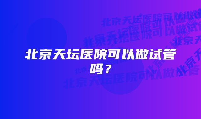 北京天坛医院可以做试管吗？