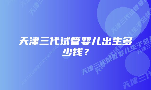 天津三代试管婴儿出生多少钱？