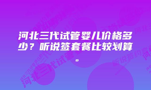 河北三代试管婴儿价格多少？听说签套餐比较划算。