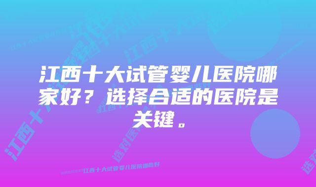 江西十大试管婴儿医院哪家好？选择合适的医院是关键。