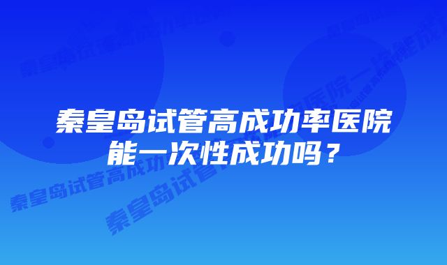 秦皇岛试管高成功率医院能一次性成功吗？