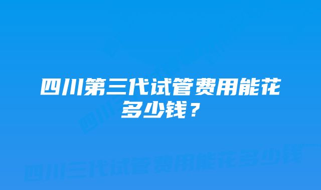 四川第三代试管费用能花多少钱？